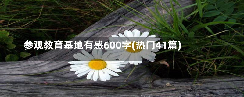 参观教育基地有感600字(热门41篇)